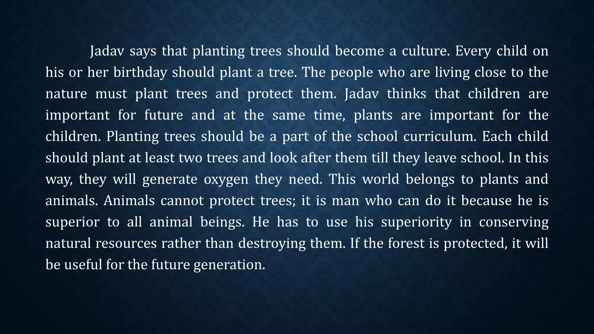 Jadav says that planting trees should become a culture. Every child on
his or her birthday should plant a tree. The people who are living close to the
nature must plant trees and protect them. Jadav thinks that children are
important for future and at the same time, plants are important for the
children. Planting trees should be a part of the school curriculum. Each child
should plant at least two trees and look after them till they leave school. In this
way, they will generate oxygen they need. This world belongs to plants and
animals. Animals cannot protect trees; it is man who can do it because he is
superior to all animal beings. He has to use his superiority in conserving
natural resources rather than destroying them. If the forest is protected, it will
be useful for the future generation.
 