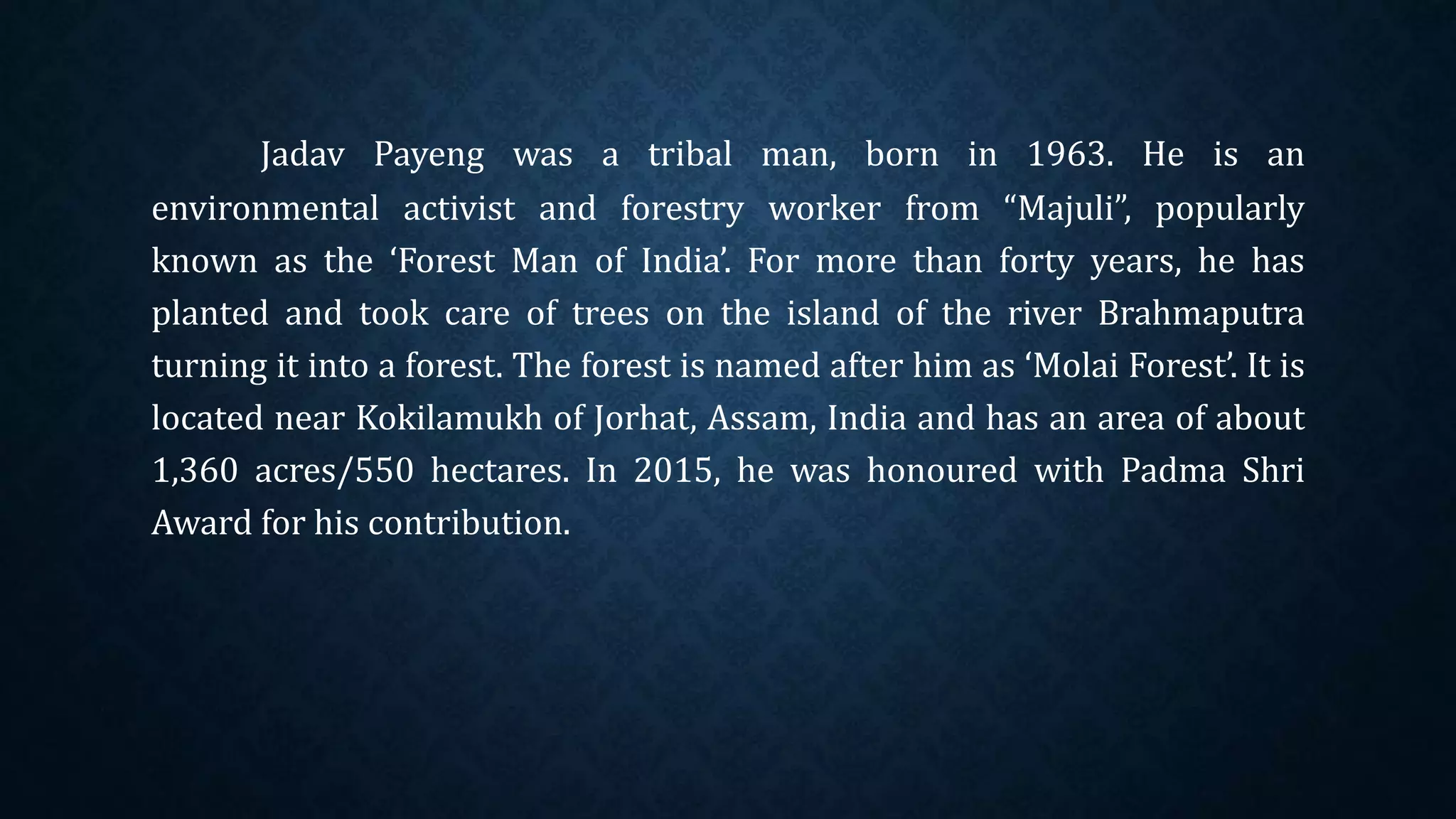 Jadav Payeng was a tribal man, born in 1963. He is an
environmental activist and forestry worker from “Majuli”, popularly
known as the ‘Forest Man of India’. For more than forty years, he has
planted and took care of trees on the island of the river Brahmaputra
turning it into a forest. The forest is named after him as ‘Molai Forest’. It is
located near Kokilamukh of Jorhat, Assam, India and has an area of about
1,360 acres/550 hectares. In 2015, he was honoured with Padma Shri
Award for his contribution.
 