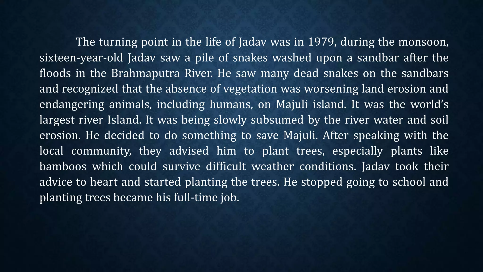 The turning point in the life of Jadav was in 1979, during the monsoon,
sixteen-year-old Jadav saw a pile of snakes washed upon a sandbar after the
floods in the Brahmaputra River. He saw many dead snakes on the sandbars
and recognized that the absence of vegetation was worsening land erosion and
endangering animals, including humans, on Majuli island. It was the world’s
largest river Island. It was being slowly subsumed by the river water and soil
erosion. He decided to do something to save Majuli. After speaking with the
local community, they advised him to plant trees, especially plants like
bamboos which could survive difficult weather conditions. Jadav took their
advice to heart and started planting the trees. He stopped going to school and
planting trees became his full-time job.
 