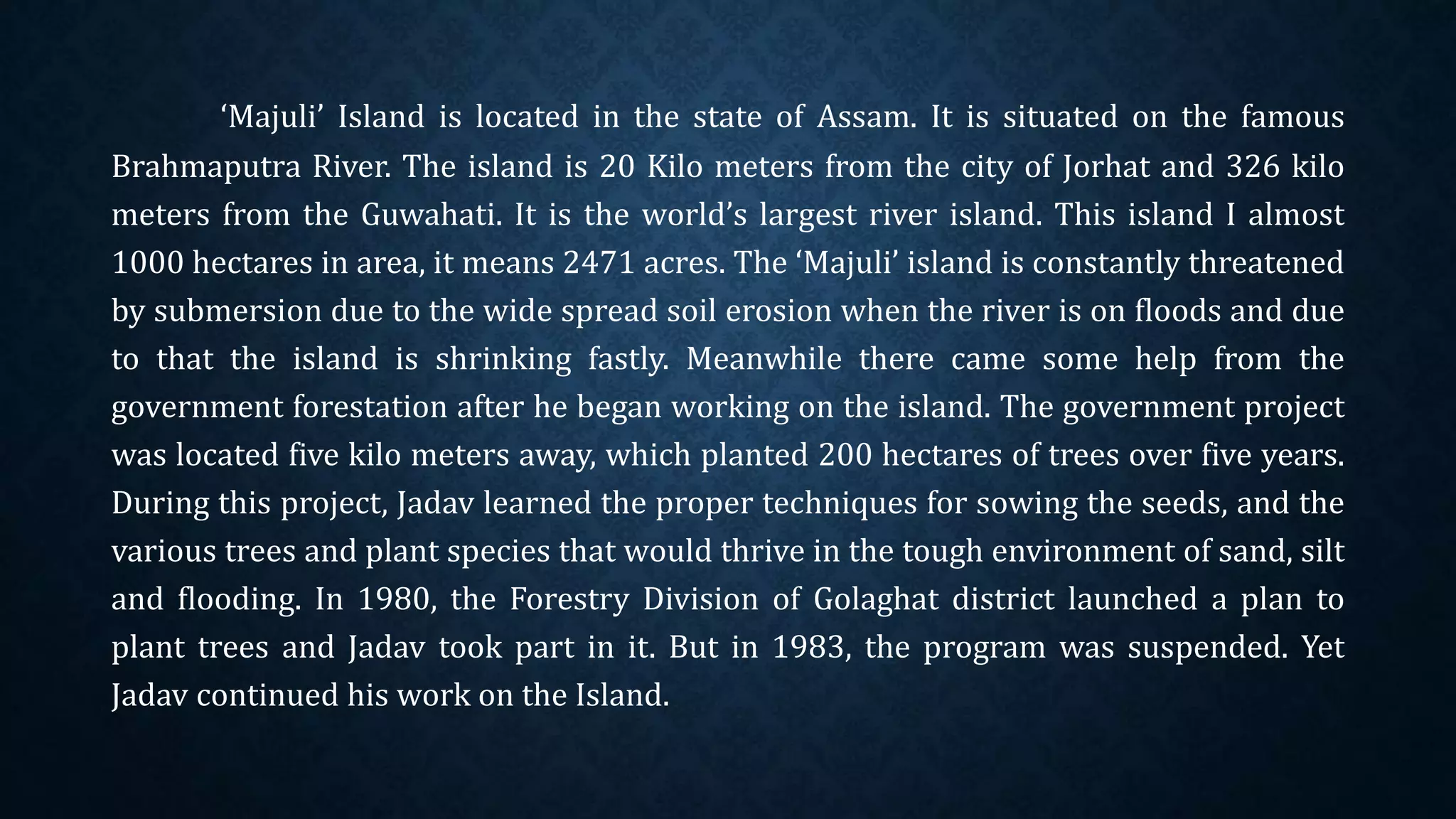 ‘Majuli’ Island is located in the state of Assam. It is situated on the famous
Brahmaputra River. The island is 20 Kilo meters from the city of Jorhat and 326 kilo
meters from the Guwahati. It is the world’s largest river island. This island I almost
1000 hectares in area, it means 2471 acres. The ‘Majuli’ island is constantly threatened
by submersion due to the wide spread soil erosion when the river is on floods and due
to that the island is shrinking fastly. Meanwhile there came some help from the
government forestation after he began working on the island. The government project
was located five kilo meters away, which planted 200 hectares of trees over five years.
During this project, Jadav learned the proper techniques for sowing the seeds, and the
various trees and plant species that would thrive in the tough environment of sand, silt
and flooding. In 1980, the Forestry Division of Golaghat district launched a plan to
plant trees and Jadav took part in it. But in 1983, the program was suspended. Yet
Jadav continued his work on the Island.
 