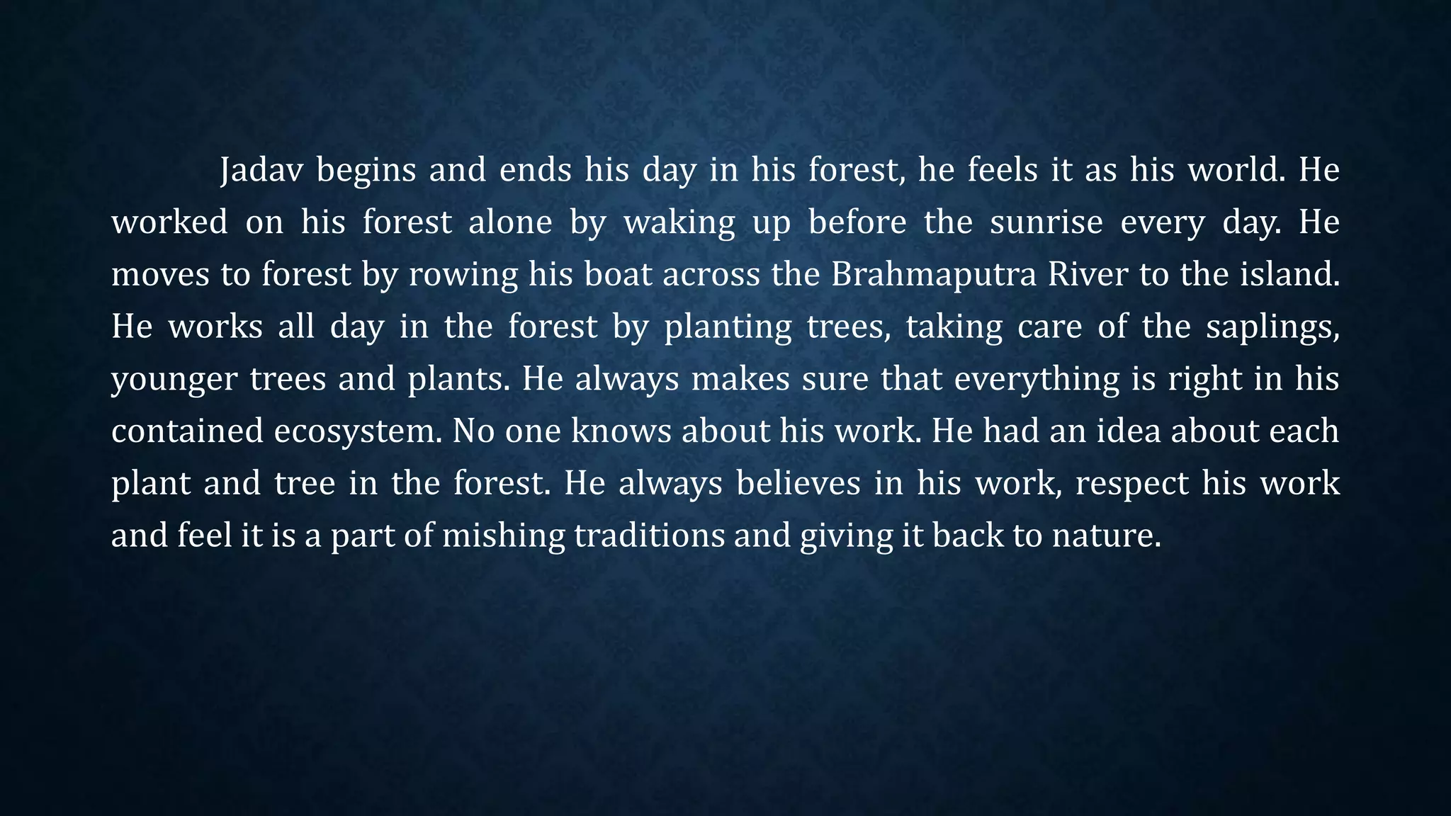 Jadav begins and ends his day in his forest, he feels it as his world. He
worked on his forest alone by waking up before the sunrise every day. He
moves to forest by rowing his boat across the Brahmaputra River to the island.
He works all day in the forest by planting trees, taking care of the saplings,
younger trees and plants. He always makes sure that everything is right in his
contained ecosystem. No one knows about his work. He had an idea about each
plant and tree in the forest. He always believes in his work, respect his work
and feel it is a part of mishing traditions and giving it back to nature.
 
