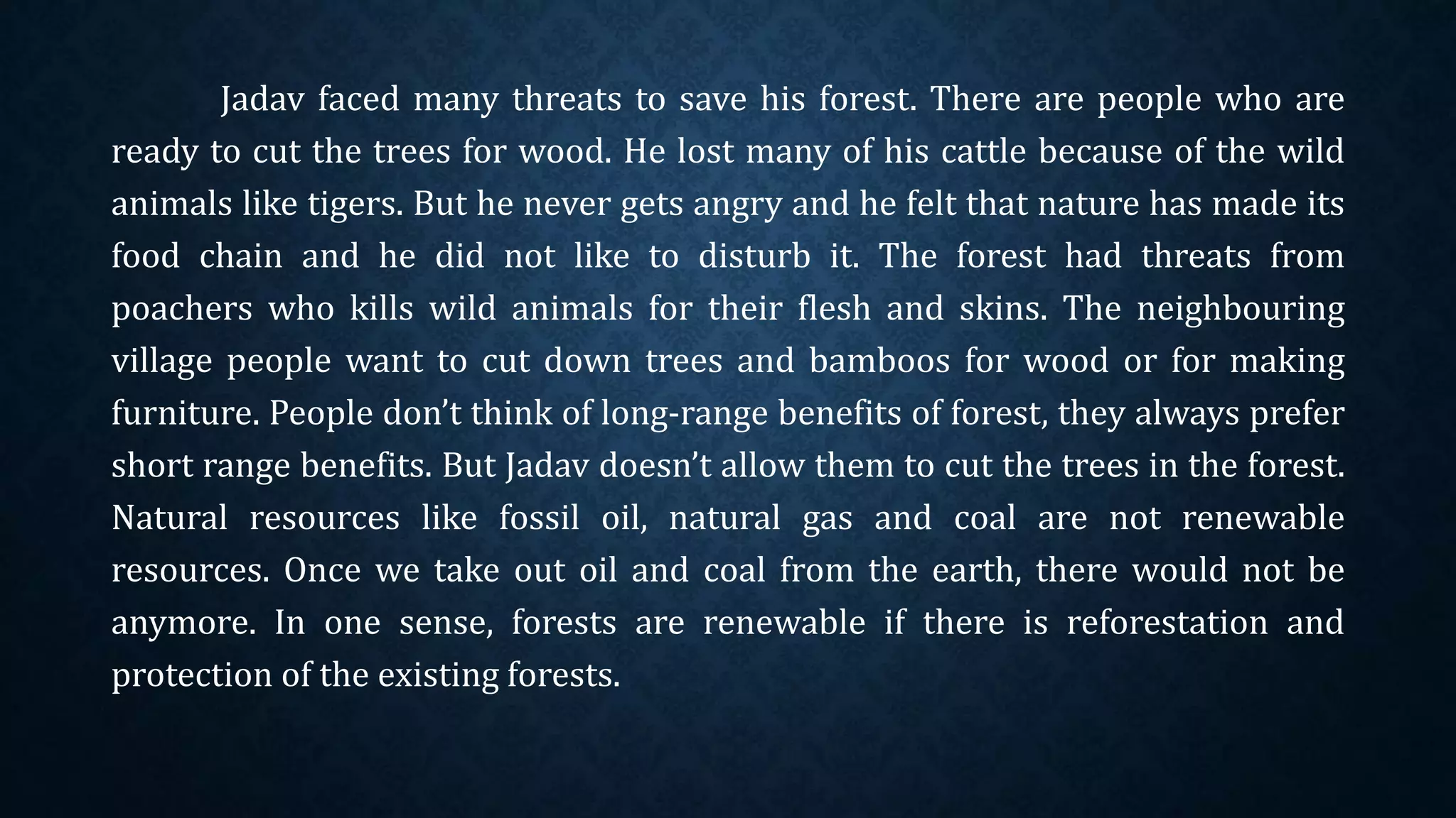Jadav faced many threats to save his forest. There are people who are
ready to cut the trees for wood. He lost many of his cattle because of the wild
animals like tigers. But he never gets angry and he felt that nature has made its
food chain and he did not like to disturb it. The forest had threats from
poachers who kills wild animals for their flesh and skins. The neighbouring
village people want to cut down trees and bamboos for wood or for making
furniture. People don’t think of long-range benefits of forest, they always prefer
short range benefits. But Jadav doesn’t allow them to cut the trees in the forest.
Natural resources like fossil oil, natural gas and coal are not renewable
resources. Once we take out oil and coal from the earth, there would not be
anymore. In one sense, forests are renewable if there is reforestation and
protection of the existing forests.
 