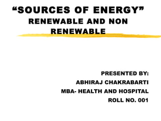 “ SOURCES OF ENERGY” RENEWABLE AND NON RENEWABLE PRESENTED BY: ABHIRAJ CHAKRABARTI MBA- HEALTH AND HOSPITAL ROLL NO. 001 