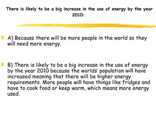 There is likely to be a big increase in the use of energy by the year 2010:  A) Because there will be more people in the world so they will need more energy. B) There is likely to be a big increase in the use of energy by the year 2010 because the worlds’ population will have increased meaning that there will be higher energy requirements. More people will have things like fridges and have to cook food or keep warm, which means more energy used.  