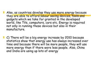 Also, as countries develop they use more energy because they are able to afford labour saving devices, tools and gadgets which we take for granted in the developed world, like TVs, computers, cars etc. Energy is required not only in running these devices but also in their manufacture. C) There will be a big energy increase by 2010 because statistics show that energy use has always increased over time and because there will be more people, they will use more energy than if there were less people. Also, China and India are using up lots of energy   