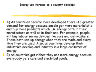 Energy use increase as a country develops  : A) As countries become more developed there is a greater demand for energy because people get more materialistic and buy more products which use energy both in their manufacture as well as in their use. For example, people will buy labour saving devices like cars and dishwashers. These both use up energy when they are made and every time they are used. Also, as countries develop their industries develop and industry is a large consumer of energy. B) As countries get richer they use more energy because everybody gets cars and electrical goods.  