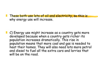 These both use lots of oil and electricity, so this is why energy use will increase. C) Energy use might increase as a country gets more developed because when a country gets richer its population increases dramatically. This rise in population means that more coal and gas is needed to heat their homes. They will also need lots more petrol and diesel to fuel all the extra cars and lorries that will be on the road.  