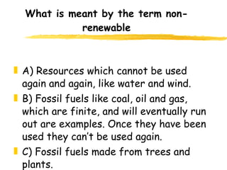 What is meant by the term non-renewable A) Resources which cannot be used again and again, like water and wind. B) Fossil fuels like coal, oil and gas, which are finite, and will eventually run out are examples. Once they have been used they can’t be used again. C) Fossil fuels made from trees and plants. 