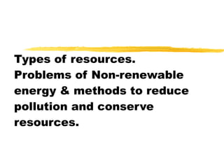 Types of resources. Problems of Non-renewable energy & methods to reduce pollution and conserve resources. 