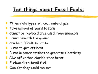 Ten things about Fossil Fuels: Three main types: oil; coal; natural gas  Take millions of years to form Cannot be replaced once used: non-renewable Found beneath the ground Can be difficult to get to Burnt to give off heat Burnt in power stations to generate electricity Give off carbon dioxide when burnt Fuelwood is a fossil fuel One day they could run out 