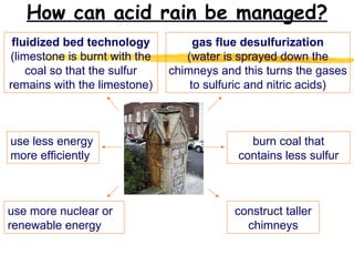 How can acid rain be managed? gas flue desulfurization (water is sprayed down the chimneys and this turns the gases to sulfuric and nitric acids) construct taller chimneys use less energy more efficiently fluidized bed technology (limestone is burnt with the coal so that the sulfur remains with the limestone) burn coal that contains less sulfur use more nuclear or renewable energy 