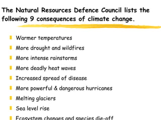 The Natural Resources Defence Council lists the following 9 consequences of climate change.  Warmer temperatures More drought and wildfires More intense rainstorms More deadly heat waves Increased spread of disease More powerful & dangerous hurricanes Melting glaciers Sea level rise Ecosystem changes and species die-off 