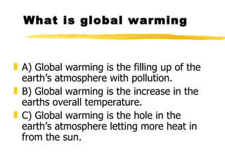 What is global warming A) Global warming is the filling up of the earth’s atmosphere with pollution. B) Global warming is the increase in the earths overall temperature. C) Global warming is the hole in the earth’s atmosphere letting more heat in from the sun.  