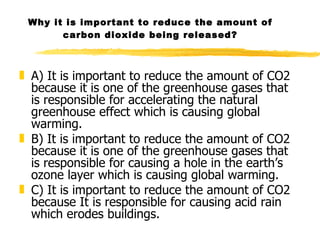 Why it is important to reduce the amount of carbon dioxide being released? A) It is important to reduce the amount of CO2 because it is one of the greenhouse gases that is responsible for accelerating the natural greenhouse effect which is causing global warming. B) It is important to reduce the amount of CO2 because it is one of the greenhouse gases that is responsible for causing a hole in the earth’s ozone layer which is causing global warming. C) It is important to reduce the amount of CO2 because It is responsible for causing acid rain which erodes buildings. 