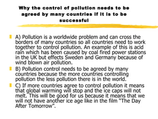 Why the control of pollution needs to be agreed by many countries if it is to be successful A) Pollution is a worldwide problem and can cross the borders of many countries so all countries need to work together to control pollution. An example of this is acid rain which has been caused by coal fired power stations in the UK but effects Sweden and Germany because of wind blown air pollution. B) Pollution control needs to be agreed by many countries because the more countries controlling pollution the less pollution there is in the world. C) If more countries agree to control pollution it means that global warming will stop and the ice caps will not melt. This will be good for us because it means that we will not have another ice age like in the film “The Day After Tomorrow”.   