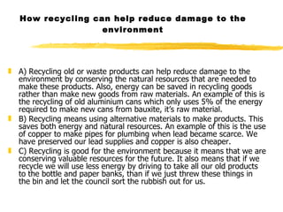 How recycling can help reduce damage to the environment A) Recycling old or waste products can help reduce damage to the environment by conserving the natural resources that are needed to make these products. Also, energy can be saved in recycling goods rather than make new goods from raw materials. An example of this is the recycling of old aluminium cans which only uses 5% of the energy required to make new cans from bauxite, it’s raw material. B) Recycling means using alternative materials to make products. This saves both energy and natural resources. An example of this is the use of copper to make pipes for plumbing when lead became scarce. We have preserved our lead supplies and copper is also cheaper. C) Recycling is good for the environment because it means that we are conserving valuable resources for the future. It also means that if we recycle we will use less energy by driving to take all our old products to the bottle and paper banks, than if we just threw these things in the bin and let the council sort the rubbish out for us. 