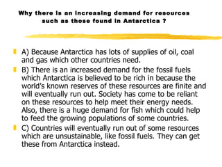 Why there is an increasing demand for resources such as those found in Antarctica ? A) Because Antarctica has lots of supplies of oil, coal and gas which other countries need. B) There is an increased demand for the fossil fuels which Antarctica is believed to be rich in because the world’s known reserves of these resources are finite and will eventually run out. Society has come to be reliant on these resources to help meet their energy needs. Also, there is a huge demand for fish which could help to feed the growing populations of some countries.  C) Countries will eventually run out of some resources which are unsustainable, like fossil fuels. They can get these from Antarctica instead.  