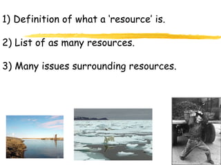 Definition of what a ‘resource’ is. 2) List of as many resources. 3) Many issues surrounding resources. 