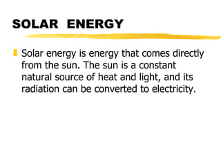 SOLAR  ENERGY Solar energy is energy that comes directly from the sun. The sun is a constant natural source of heat and light, and its radiation can be converted to electricity. 