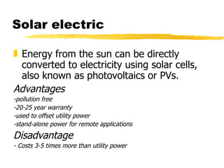 Solar electric Energy from the sun can be directly converted to electricity using solar cells, also known as photovoltaics or PVs.  Advantages -pollution free -20-25 year warranty -used to offset utility power -stand-alone power for remote applications Disadvantage - Costs 3-5 times more than utility power 
