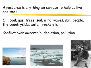 A resource is anything we can use to help us live and work Oil, coal, gas, trees, soil, wind, waves, sun, people, the countryside, water, rocks etc Conflict over ownership, depletion, pollution 