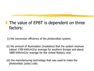 The value of EPBT is dependent on three factors:  (i) the conversion efficiency of the photovoltaic system;  (ii) the amount of illumination (insolation) that the system receives (about 1700 kWh/m2/yr average for southern Europe and about 1800 kWh/m2/yr average for the United States); and (iii) the manufacturing technology that was used to make the photovoltaic (solar) cells.  