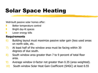 Solar Space Heating Well-built passive solar homes offer: Better temperature control Bright day-lit spaces Lower energy bills Requirements  Building layout must maximize passive solar gain (less used areas on north side, etc. At least half of the window area must be facing within 30 degrees of due south. South window area greater than 7 to 9 percent of total floor area. Average window U-factor not greater than 0.35 (area weighted).   South window Solar Heat Gain Coefficient (SHGC) at least 0.55 