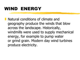 WIND  ENERGY Natural conditions of climate and geography produce the winds that blow across the landscape. Historically, windmills were used to supply mechanical energy, for example to pump water or grind grain. Modern day wind turbines produce electricity. 