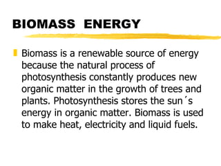 BIOMASS  ENERGY Biomass is a renewable source of energy because the natural process of photosynthesis constantly produces new organic matter in the growth of trees and plants. Photosynthesis stores the sun´s energy in organic matter. Biomass is used to make heat, electricity and liquid fuels.  