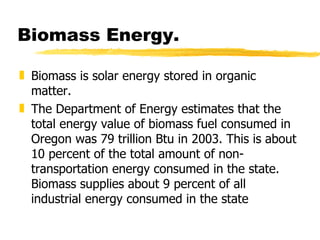 Biomass Energy. Biomass is solar energy stored in organic matter.  The Department of Energy estimates that the total energy value of biomass fuel consumed in Oregon was 79 trillion Btu in 2003. This is about 10 percent of the total amount of non-transportation energy consumed in the state. Biomass supplies about 9 percent of all industrial energy consumed in the state  