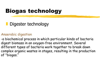 Biogas technology Digester technology Anaerobic digestion   -a biochemical process in which particular kinds of bacteria digest biomass in an oxygen-free environment. Several different types of bacteria work together to break down complex organic wastes in stages, resulting in the production of "biogas.“ 