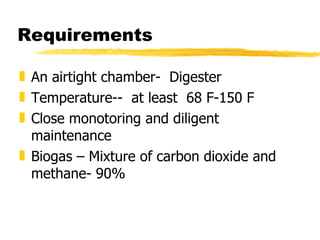 Requirements An airtight chamber-  Digester Temperature--  at least  68 F-150 F Close monotoring and diligent maintenance Biogas – Mixture of carbon dioxide and methane- 90% 