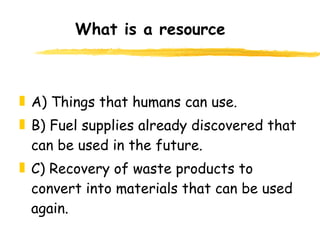 What is a resource A) Things that humans can use. B) Fuel supplies already discovered that can be used in the future. C) Recovery of waste products to convert into materials that can be used again. 