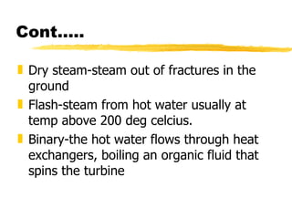 Cont….. Dry steam-steam out of fractures in the ground  Flash-steam from hot water usually at temp above 200 deg celcius. Binary-the hot water flows through heat exchangers, boiling an organic fluid that spins the turbine  