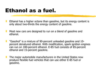 Ethanol as a fuel. Ethanol has a higher octane than gasoline, but its energy content is only about two-thirds the energy content of gasoline.  Most new cars are designed to run on a blend of gasoline and ethanol. "Gasohol" is a mixture of 90-percent unleaded gasoline and 10-percent denatured ethanol. With modification, spark ignition engines can run on 100-percent ethanol. E-85 fuel consists of 85-percent ethanol and 15-percent gasoline.  The major automobile manufacturers in the United States now produce flexible fuel vehicles that can use either E-85 fuel or gasoline.  