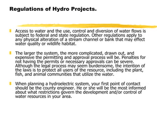 Regulations of Hydro Projects. Access to water and the use, control and diversion of water flows is subject to federal and state regulation. Other regulations apply to any physical alteration of a stream channel or bank that may effect water quality or wildlife habitat.   The larger the system, the more complicated, drawn out, and expensive the permitting and approval process will be. Penalties for not having the permits or necessary approvals can be severe. Although the legal process may seem burdensome, the intention of the laws is to protect all users of the resource, including the plant, fish, and animal communities that utilize the water.   When planning a hydroelectric system, your first point of contact should be the county engineer. He or she will be the most informed about what restrictions govern the development and/or control of water resources in your area.   