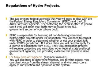 Regulations of Hydro Projects. The two primary federal agencies that you will need to deal with are the Federal Energy Regulatory Commission (FERC) and the U.S. Army Corps of Engineers. Try contacting the nearest office to you to see if they will assist you; both may be listed in the U.S. government section of your phone book.   FERC is responsible for licensing all non-federal government hydroelectric projects under its jurisdiction. You will need to consult with FERC in order to determine whether or not your project falls under FERC’s jurisdiction. If it does, then you will need to apply for a license or exemption from FERC. The FERC application process will require contacting and consulting other federal, state and local government agencies, and providing evidence that you have done so. US Army Corp of Engineers   (engineer manuals)   You will also need to determine whether, and to what extent, you can divert water from the stream channel, and what restrictions apply to construction and operation of the system  