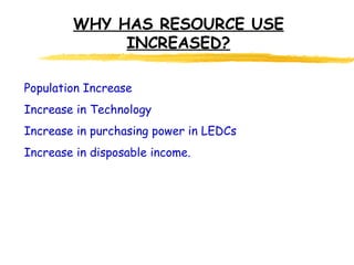 WHY HAS RESOURCE USE INCREASED? Population Increase Increase in Technology Increase in purchasing power in LEDCs Increase in disposable income. 