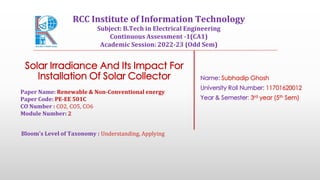 Solar Irradiance And Its Impact For
Installation Of Solar Collector Name: Subhadip Ghosh
University Roll Number: 11701620012
Year & Semester: 3rd year (5th Sem)
Paper Name: Renewable & Non-Conventional energy
Paper Code: PE-EE 501C
CO Number : CO2, CO5, CO6
Module Number: 2
Bloom's Level of Taxonomy : Understanding, Applying
RCC Institute of Information Technology
Subject: B.Tech in Electrical Engineering
Continuous Assessment -1(CA1)
Academic Session: 2022-23 (Odd Sem)
 