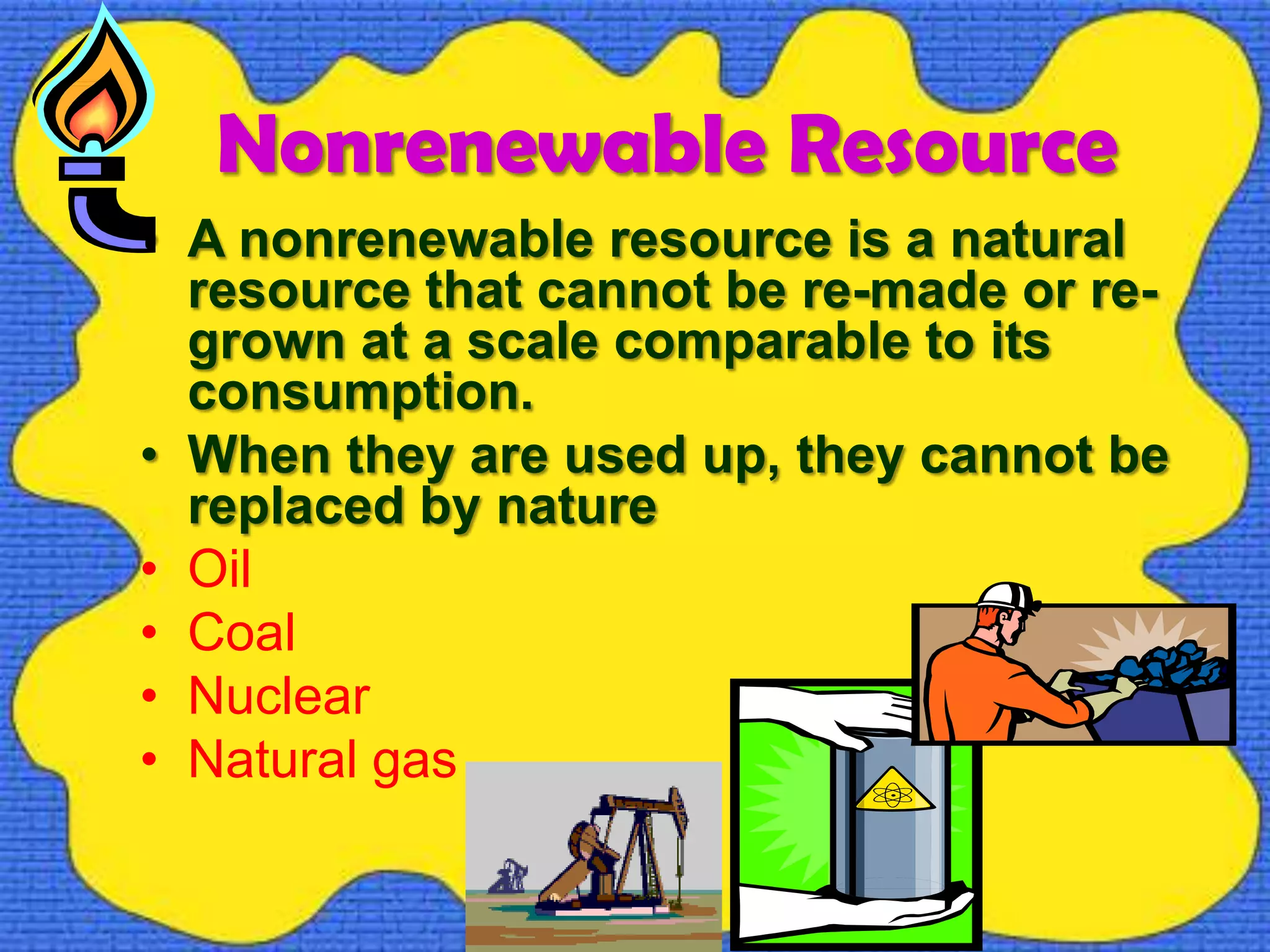 Nonrenewable Resource
• A nonrenewable resource is a natural
resource that cannot be re-made or re-
grown at a scale comparable to its
consumption.
• When they are used up, they cannot be
replaced by nature
• Oil
• Coal
• Nuclear
• Natural gas
 