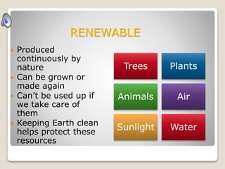  Produced
continuously by
nature
 Can be grown or
made again
 Can’t be used up if
we take care of
them
 Keeping Earth clean
helps protect these
resources
Trees Plants
Animals Air
Sunlight Water
RENEWABLE
 