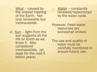 c. Wind – caused by
the uneven heating
of the Earth. Not
only renewable but
inexhaustible.
d. Sun – light from the
sun supports all the
life on Earth as we
know it. Also
considered
inexhaustible. (at
least for the next 5
billion years)
e. Water – constantly
renewed/replenished
by the water cycle.
However, fresh water
resources are
somewhat limited.
The use and quality of
water must be
carefully monitored to
ensure future use.
 
