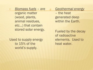 f. Biomass fuels – are
organic matter
(wood, plants,
animal residues,
etc…) that contain
stored solar energy.
Used to supply energy
to 15% of the
world’s supply.
g. Geothermal energy
– the heat
generated deep
within the Earth.
Fueled by the decay
of radioactive
elements. Used to
heat water.
 