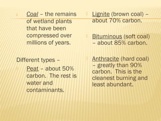 i. Coal – the remains
of wetland plants
that have been
compressed over
millions of years.
Different types –
 Peat – about 50%
carbon. The rest is
water and
contaminants.
 Lignite (brown coal) –
about 70% carbon.
 Bituminous (soft coal)
– about 85% carbon.
 Anthracite (hard coal)
– greatly than 90%
carbon. This is the
cleanest burning and
least abundant.
 