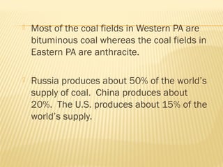  Most of the coal fields in Western PA are
bituminous coal whereas the coal fields in
Eastern PA are anthracite.
 Russia produces about 50% of the world’s
supply of coal. China produces about
20%. The U.S. produces about 15% of the
world’s supply.
 