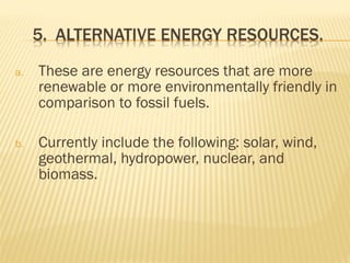 a. These are energy resources that are more
renewable or more environmentally friendly in
comparison to fossil fuels.
b. Currently include the following: solar, wind,
geothermal, hydropower, nuclear, and
biomass.
 