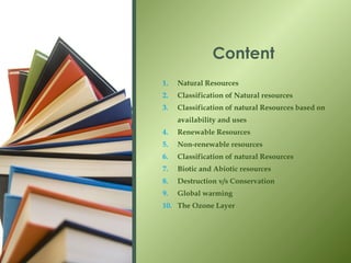 1. Natural Resources
2. Classification of Natural resources
3. Classification of natural Resources based on
availability and uses
4. Renewable Resources
5. Non-renewable resources
6. Classification of natural Resources
7. Biotic and Abiotic resources
8. Destruction v/s Conservation
9. Global warming
10. The Ozone Layer
Content
 