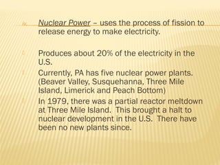 iv. Nuclear Power – uses the process of fission to
release energy to make electricity.
 Produces about 20% of the electricity in the
U.S.
 Currently, PA has five nuclear power plants.
(Beaver Valley, Susquehanna, Three Mile
Island, Limerick and Peach Bottom)
 In 1979, there was a partial reactor meltdown
at Three Mile Island. This brought a halt to
nuclear development in the U.S. There have
been no new plants since.
 