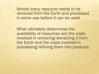  Almost every resource needs to be
removed from the Earth and processed
in some way before it can be used.
 What ultimately determines the
availability of resources are the costs
involved in removing/extracting it from
the Earth and the costs involved in
processing/refining them into products.
 