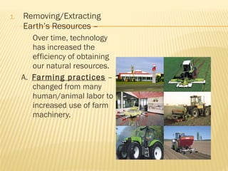 1. Removing/Extracting
Earth’s Resources –
Over time, technology
has increased the
efficiency of obtaining
our natural resources.
A. Farming practices –
changed from many
human/animal labor to
increased use of farm
machinery.
 